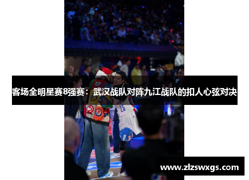 客场全明星赛8强赛：武汉战队对阵九江战队的扣人心弦对决